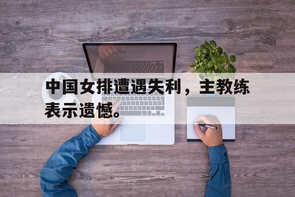 合乐彩官方网址-中国女排遭遇失利，主教练表示遗憾。