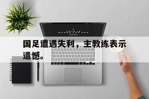 合乐彩官方网址-国足遭遇失利，主教练表示遗憾。