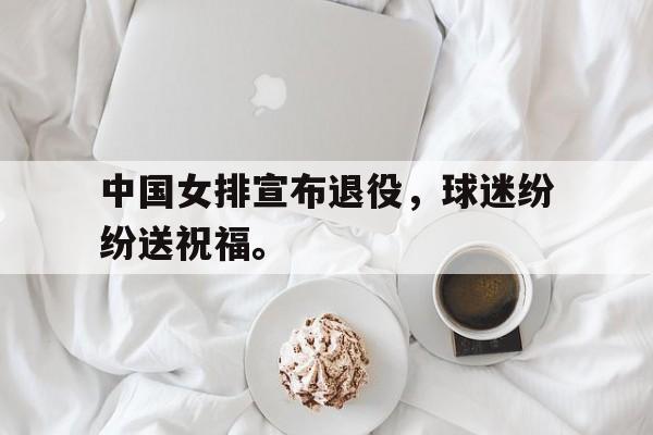 合乐彩官方网址-中国女排宣布退役，球迷纷纷送祝福。