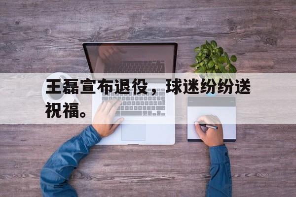 合乐彩票官网登录-王磊宣布退役，球迷纷纷送祝福。