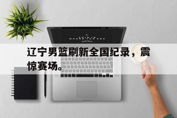 辽宁男篮刷新全国纪录，震惊赛场。