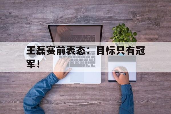 合乐彩票网页版-王磊赛前表态：目标只有冠军！