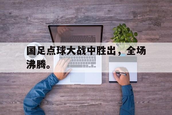合乐彩官方网址-国足点球大战中胜出，全场沸腾。