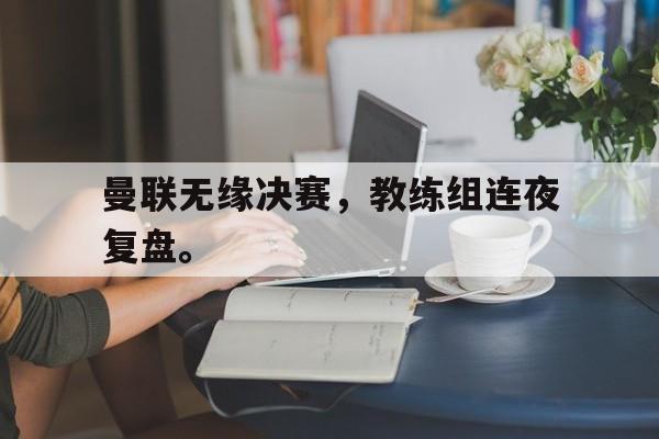 合乐彩票官网登录-曼联无缘决赛，教练组连夜复盘。