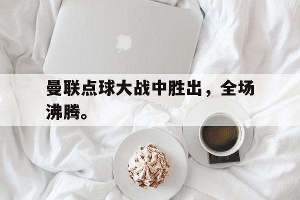 合乐彩官方网址-曼联点球大战中胜出，全场沸腾。