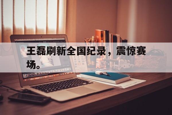 合乐彩票官网登录-王磊刷新全国纪录，震惊赛场。