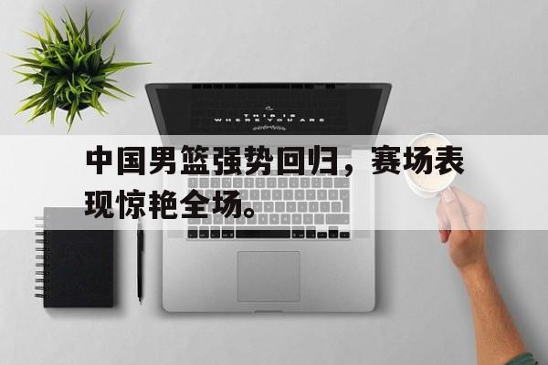 合乐彩票官网登录-中国男篮强势回归，赛场表现惊艳全场。