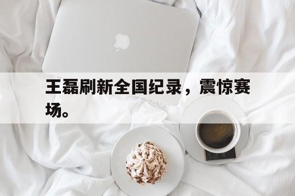 合乐彩官方网址-王磊刷新全国纪录，震惊赛场。