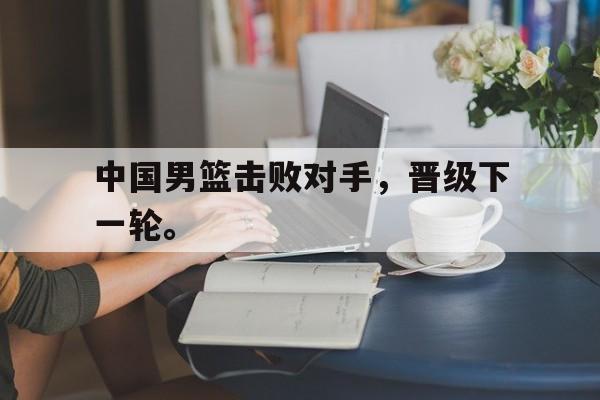 合乐彩票官网登录-中国男篮击败对手，晋级下一轮。