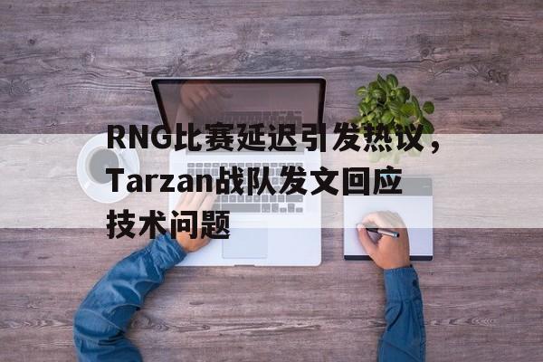 RNG比赛延迟引发热议,Tarzan战队发文回应技术问题 RNG比赛延迟引发热议,Tarzan战队发文回应技术问题