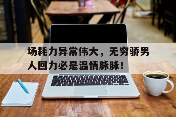 场耗力异常伟大，无穷骄男人回力必是温情脉脉！