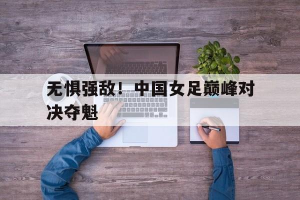 无惧强敌！中国女足巅峰对决夺魁