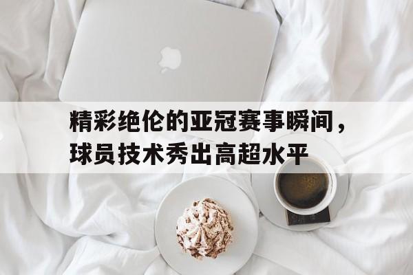 精彩绝伦的亚冠赛事瞬间，球员技术秀出高超水平