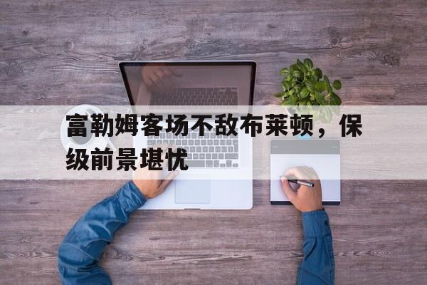 富勒姆客场不敌布莱顿，保级前景堪忧