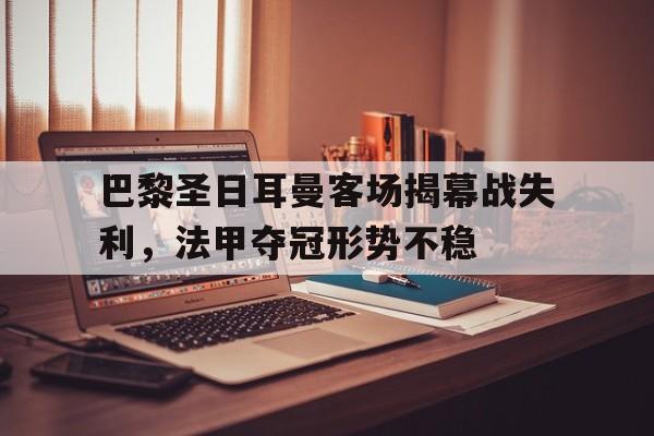 合乐彩票官网登录-巴黎圣日耳曼客场揭幕战失利，法甲夺冠形势不稳
