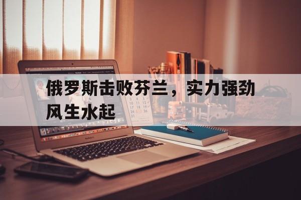 合乐彩票网页版-俄罗斯击败芬兰，实力强劲风生水起