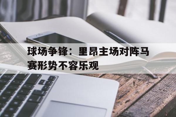 球场争锋：里昂主场对阵马赛形势不容乐观
